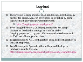 Log4net
 The previous logging and exception handling example has many
hard coded pieces. Log4Net offers more de-coupling by being
separated as highly configurable framework.
 http://logging.apache.org/log4net/
 Even though the basic CLR logging framework can accept
changes on destination through its Handler in the
“logging.properties”, Log4Net offers more advanced features in
its XML use of its Appender class.
 Log4Net supports XML configuration and a text configuration in
log4Net.properties.
 Log4Net supports Appenders that will append the logs to
databases, emails, files, etc.
http://logging.apache.org/log4net/release/config-examples.html
 