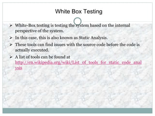 White Box Testing
 White-Box testing is testing the system based on the internal
perspective of the system.
 In this case, this is also known as Static Analysis.
 These tools can find issues with the source code before the code is
actually executed.
 A list of tools can be found at
http://en.wikipedia.org/wiki/List_of_tools_for_static_code_anal
ysis
 