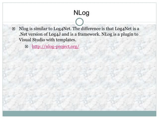 NLog
 Nlog is similar to Log4Net. The difference is that Log4Net is a
.Net version of Log4J and is a framework. NLog is a plugin to
Visual Studio with templates.
 http://nlog-project.org/
 