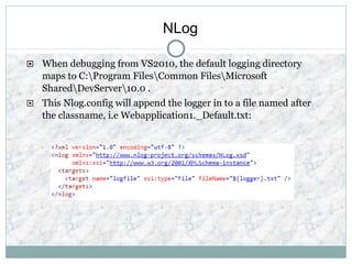 NLog
 When debugging from VS2010, the default logging directory
maps to C:Program FilesCommon FilesMicrosoft
SharedDevServer10.0 .
 This Nlog.config will append the logger in to a file named after
the classname, i.e Webapplication1._Default.txt:
 