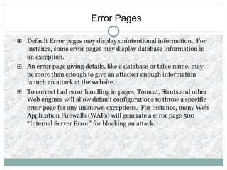 Error Pages
 Default Error pages may display unintentional information. For
instance, some error pages may display database information in
an exception.
 An error page giving details, like a database or table name, may
be more than enough to give an attacker enough information
launch an attack at the website.
 To correct bad error handling in pages, Tomcat, Struts and other
Web engines will allow default configurations to throw a specific
error page for any unknown exceptions. For instance, many Web
Application Firewalls (WAFs) will generate a error page 500
“Internal Server Error” for blocking an attack.
 