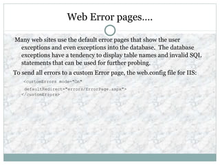 Web Error pages….
Many web sites use the default error pages that show the user
exceptions and even exceptions into the database. The database
exceptions have a tendency to display table names and invalid SQL
statements that can be used for further probing.
To send all errors to a custom Error page, the web.config file for IIS:
<customErrors mode="On"
defaultRedirect="errors/ErrorPage.aspx">
</customErrors>
 