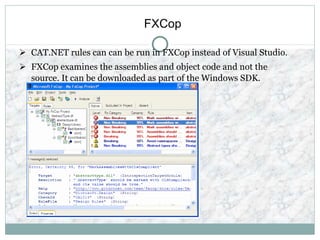 FXCop
 CAT.NET rules can can be run in FXCop instead of Visual Studio.
 FXCop examines the assemblies and object code and not the
source. It can be downloaded as part of the Windows SDK.
 