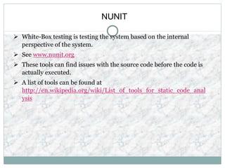 NUNIT
 White-Box testing is testing the system based on the internal
perspective of the system.
 See www.nunit.org
 These tools can find issues with the source code before the code is
actually executed.
 A list of tools can be found at
http://en.wikipedia.org/wiki/List_of_tools_for_static_code_anal
ysis
 