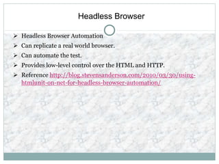 Headless Browser
 Headless Browser Automation
 Can replicate a real world browser.
 Can automate the test.
 Provides low-level control over the HTML and HTTP.
 Reference http://blog.stevensanderson.com/2010/03/30/using-
htmlunit-on-net-for-headless-browser-automation/
 