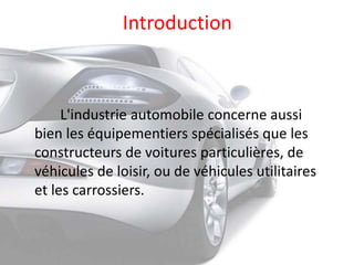 Introduction
L'industrie automobile concerne aussi
bien les équipementiers spécialisés que les
constructeurs de voitures particulières, de
véhicules de loisir, ou de véhicules utilitaires
et les carrossiers.
 