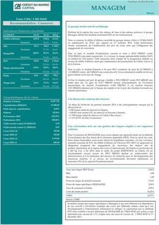 Analyse & Recherche

                                                                                             MANAGEM
                                                                                                                                                         Mines

              Cours Cible : 1 582 MAD
       Recommandation : Conserver
                                                                   Le groupe minier sort de sa léthargie
Indicateurs financiers consolidés                                  Profitant de la reprise des cours des métaux de base et des métaux précieux, le groupe
En MMAD                          S1-10     S1-11      2011p        Managem affiche des résultats semestriels 2011 en net redressement.
Chiffre d'affaires               1297,8   1760,4      4113,5
                                                                   Dans ce contexte, le chiffre d’affaires consolidé du groupe minier s’élève à 1,8 Mrd MAD
                     Variation            35,6%       43,0%        en amélioration de 35,6% par rapport au 1er semestre 2011. Cette performance
EBE                              321,3     442,5      1 322,5      résulte, notamment, de l’amélioration des prix de vente ainsi que l’allégement des
                                                                   engagements de couverture.
                     Variation            37,7%       81,6%
Marge/EBE                        24,8%    25,1%       32,2%        Pour sa part, le résultat d’exploitation courant se situe à 423,2 MMAD contre
                     Variation            0,4 pts     6,8 pts      155,8 MMAD une année auparavant. A ce niveau, la marge opérationnelle totalise 24,0%
                                                                   en rebond de 12,0 points. Cette ascension tient compte de la progression réalisée au
REX                              155,8     423,2      1 216,8      niveau du chiffre d’affaires ainsi que l’amélioration des productions de Cobalt, Cuivre et
                     Variation            171,6%      156,9%       de la fluorine.
Marge opérationnelle             12,0%     24,0%       29,6%
                                                                   Pour sa part, le résultat financier à fin juin 2011 s’améliore de plus de 43 MMAD à
                     Variation            12,0 pts   13,1 pts      -1,3 MMAD contre -44,3 MMAD une année plus tôt. Cet accroissement notable est dû aux
Rnpg                              89,5     305,2       799,3       gains réalisés sur le taux de change.

                     Variation            241,0%      259,6%       In fine, le résultat net part de groupe s’établit à 305,2 MMAD contre 89,5 MMAD une
Marge nette                      6,9%     17,3%       19,4%        année plus tôt. Ce gain de 215,7 MMAD émane, principalement, de l’évolution
                     Variation            10,4 pts   11,7 pts      spectaculaire du résultat d’exploitation (+240 MMAD) et du résultat financier
                                                                   (+43 MMAD) atténuée par la hausse des impôts et de la part des résultats revenant aux
                                                                   intérêts minoritaires.


Caractéristiques de la valeur
                                                                   Une découverte continue des réserves
Nombre d'actions                                     8 507 721
Capitalisation (MMAD)                                13 688,92      Le bilan de recherche du premier semestre 2011 a été, principalement, marqué par la
                                                                   découverte de :
Poids dans la capitalisation                            2,69%
                                                                   - +228 tonnes métal de réserves en Argent;
Flottant                                               20,16%      - +184 KT tout venant (TV) de réserves en Fluorine à Samine ;
Performance 2010                                     183,75%       - +1 030 tonnes métal de réserves en Cobalt à Bou-Azzer ;
                                                                   - +1 171 KTTV de Zinc à Guemassa ;
Performance 2011                                     138,86%
VQM marché central 10 (MMAD)                              8,78
VQM marché central 11 (MMAD)                              8,87     Une valorisation axée sur une gestion des risques couplée à une expansion
                                                                   continue
Cours MAX 10                                           705,00
Cours MIN 10                                           235,00      Pour l’évaluation de MANAGEM, nous avons adopté une approche basée sur la méthode
                                                      1 672,66     d’actualisation des flux futurs de la trésorerie disponible (DCF). Pour le calcul des cash-
Cours MAX 11
                                                                   flows futurs disponibles, nous avons retenu les hypothèses suivantes : (1) une croissance
Cours MIN 11                                           685,49      annuelle moyenne de 8,5% du chiffre d’affaires sur l’horizon 2011-2015, en supposant un
                                                                   allègement progressif des engagements de couverture des métaux afin de
                                                                   profiter, pleinement, de la reprise des cours à l’international, (2) l’entrée en production de
                                                                   1 200 kg d’or, à fin 2011, dans le cadre du projet BAKOUDOU au Gabon, (3) un
                                                                   investissement annuel moyen de 509,3 MMAD destiné au renforcement des
                                                                   infrastructures et à la réalisation des travaux de recherche pour le développement des
                                                                   ressources minières. A ce niveau, les investissements devraient représenter, en
                                                                   moyenne, 63% de la capacité d’autofinancement.


                                                                 Taux sans risque- BDT 10 ans                                                               4,14%
                                                                 Bêta                                                                                         0,98
                                                                 Bêta endetté                                                                                 1,69
                                                                 Prime de risque du marché marocain                                                         7,14%
                                                                 Prime de risque spécifique à MANAGEM                                                       2,50%
                                                                 Taux de croissance à l'infini                                                              2,95%
                                                                 Coût des fonds propres                                                                    16,23%
                                                                 CMPC                                                                                      12,77%
                                                                 Source: CDMC
                                                                  En tenant compte des risques spécifiques à Managem et qui sont afférents à la dépendance
                                                                  de son activité à l’évolution erratique des cours des différents métaux ainsi qu’à son
                                                                  développement à l’international, notamment en Afrique, la valorisation par la méthode
                                                                  DCF nous conduit à un prix théorique de MANAGEM de 1 582,0 MAD par action, ce qui
                                                                  représente une surcote de 1,7% compte tenu du cours de l’action de 1 609,0 MAD le 1er
                                                                  décembre 2011.
 