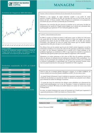 Analyse & Recherche

                                                                                            MANAGEM
                                                                                                                                                        Mines

Evolution de l'Argent sur 2005-2010 ($/oz)                         Argent : Une évolution tributaire de la demande des investisseurs

                                                                   Obéissant à une logique de métal industriel couplée à son profil de métal
                                                                   précieux, l’Argent a bénéficié, en 2010, de l’envolée des cours de l’Or et des cours des
                                                                   métaux de base. A l’heure actuelle, l’offre d’Argent est excédentaire et les perspectives
                                                                   d’évolution des prix sont liées à la demande des investisseurs.

                                                                   Néanmoins, une correction des prix pourrait se produire sur le court terme. En effet, les
                                                                   fondamentaux du marché de l’Argent restent fragiles avec le déclin de la demande dans
                                                                   la photographie qui représente 15% de l’utilisation globale du métal.




                                                                    Cobalt : l’incertitude est de mise

                                                                   En 2009, le surplus en Cobalt est estimé à 2 460 tonnes contre un déficit de 2 410 tonnes
                                                                   une année plus tôt. En plus, des rapports réalisés en Chine ont indiqué que le pays
                                                                   posséderait des stocks de plus de 10 000 tonnes à fin 2009. A cet effet, une situation
                                                                   d’excédent a été observée au cours de l’année 2010 surtout que les sociétés minières
                                                                   augmentent leur offre plus vite que n’a crû la demande.

                                                                   Par ailleurs, force est de constater que les prix du Cobalt varient, largement, suivant les
Source: COMEX                                                      événements mondiaux et le niveau des cash-cost des principaux producteurs mondiaux
A l’instar de nombreuses matières premières, le boum de            du métal. Un des éléments importants de ce marché est le climat politique et les
l'Argent émane de l’Asie. En effet, c'est l'industrie qui tire,    problèmes logistiques se produisant en RDC et qui risquent de remettre en question la
actuellement, vers le haut les prix du marché spot.                viabilité des plus grands projets ayant pour objectif d’augmenter l’offre mondiale.

                                                                   Néanmoins, un certain optimisme se fait valoir en 2011 chez de nombreux spécialistes.
                                                                   Selon ces derniers, la demande devrait redémarrer et absorber l’offre excédentaire. A ce
                                                                   niveau, les prix pourraient être soutenus par des grèves dans les mines, par la demande
                                                                   en batteries rechargeables et superalliages, par le retard que prennent certaines mines
                                                                   dans leur projet de production ainsi que par l’instabilité de l’offre congolaise.

Production semestrielle de CTT en Cobalt
(Tonnes)
            2003                       1431
            2004                       1593                        Dans le cadre de sa stratégie globale, Managem a entamé, via sa filiale LAMIKAL, les
                                                                   travaux relatifs à ses nouveaux projets cobaltifères en RDC. On cite, dans ce sens :
            2005                       1613
            2006                       1405                        - Le projet Pumpi & Kamasani visant à exploiter un gisement contenant du Cuivre et du
                                                                   Cobalt afin de produire un concentré de Cobalt. Ce dernier sera acheminé vers le Maroc
            2007                       1591
                                                                   pour alimenter les unités de raffinage à Guemassa.
            2008                       1711
            2009                      1547,7                       - Le projet des fours de production des alliages cupro-cobaltifères qui alimenteront les
                                                                   usines hydro-métallurgiques sur le site de Guemassa. L’entrée en production devrait
            2010                      1625,1                       permettre de produire 480 tonnes de Cobalt métal/an et autant de Cuivre sous forme
    TCAM (2003-2010)                  1,83%                        d’alliage blancs.
Source: Cobalt Development Institute (CDI), MANAGEM
                                                                   En outre, un projet d’extension des usines de Guemassa est à l’étude pour augmenter la
                                                                   capacité de production à 5 000 T de Cobalt/an à l’horizon 2012.




                                                                  Production prévisionnelle de Cobalt à Bou-Azzer (en TM)
                                                                                                      2009            2010                2011e-2013p
                                                                  Cathode de Cobalt                  1 651,0         1 549,3                1 613,0
                                                                                                                          TCAM 10-13                  1,35%
                                                                  Source: Prévisions CDMC
 