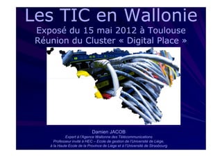 Les TIC en Wallonie
 Exposé du 15 mai 2012 à Toulouse
 Réunion du Cluster « Digital Place »




                             Damien JACOB
             Expert à l’Agence Wallonne des Télécommunications
      Professeur invité à HEC – Ecole de gestion de l’Université de Liège,
    à la Haute Ecole de la Province de Liège et à l’Université de Strasbourg
 