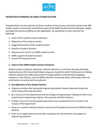Revised 06/2013 Page 1 of 10
INTERESTED IN FORMING AN ASME STUDENT SECTION
Congratulations on your decision to form a student section at your university and join over 600
student sections around the world that are part of the ASME Student Section Enterprise. Before
you begin the process of filling out the application, we would like to share with you the
following
1. Vision of the student section enterprise
2. Objectives of the student section
3. Suggested activities of the student section
4. Benefit to Student Sections
5. Requirements to form an ASME student section
6. ASME support of student sections
7. Annual Plan Requirements
1. Vision of the ASME Student Section Enterprise
Student section enterprise represents collective dynamic co-curricular learning /teaching
organizations at the University/College campuses around the world, that focuses on helping
students prepare for professional practice though guidance /mentoring by engaging
engineers in the industry, and the ASME volunteer community while cultivating a sense of
contribution to society and the profession
2. Key Objectives of the Student Section:
 Organize activities that help guide engineering students toward advanced study and
career-long continuing education.
 Be a resource to the department and the College of Engineering in helping to inform and
inspire future engineering students, their parents and their teachers.
 Provide a forum for faculty guided experiences that complement the curriculum and
mission of the department
 Serve as a content and best-practice resource for the global community of ASME Student
Sections
 Serve as an organization that provides recognition for achievement and support to
engineering students
 