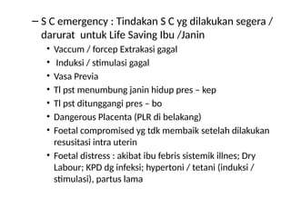 – S C emergency : Tindakan S C yg dilakukan segera /
darurat untuk Life Saving Ibu /Janin
• Vaccum / forcep Extrakasi gagal
• Induksi / stimulasi gagal
• Vasa Previa
• Tl pst menumbung janin hidup pres – kep
• Tl pst ditunggangi pres – bo
• Dangerous Placenta (PLR di belakang)
• Foetal compromised yg tdk membaik setelah dilakukan
resusitasi intra uterin
• Foetal distress : akibat ibu febris sistemik illnes; Dry
Labour; KPD dg infeksi; hypertoni / tetani (induksi /
stimulasi), partus lama
 