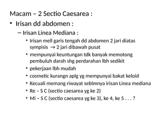 Macam – 2 Sectio Caesarea :
• Irisan dd abdomen :
– Irisan Linea Mediana :
• Irisan mell garis tengah dd abdomen 2 jari diatas
sympisis → 2 jari dibawah pusat
• mempunyai keuntungan tdk banyak memotong
pembuluh darah shg perdarahan lbh sedikit
• pekerjaan lbh mudah
• cosmetic kurangn aplg yg mempunyai bakat keloid
• Kecuali memang riwayat seblmnya irisan Linea mediana
• Re – S C (sectio caesarea yg ke 2)
• Mi – S C (sectio caesarea yg ke 3), ke 4, ke 5 . . . ?
 