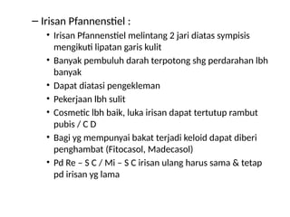 – Irisan Pfannenstiel :
• Irisan Pfannenstiel melintang 2 jari diatas sympisis
mengikuti lipatan garis kulit
• Banyak pembuluh darah terpotong shg perdarahan lbh
banyak
• Dapat diatasi pengekleman
• Pekerjaan lbh sulit
• Cosmetic lbh baik, luka irisan dapat tertutup rambut
pubis / C D
• Bagi yg mempunyai bakat terjadi keloid dapat diberi
penghambat (Fitocasol, Madecasol)
• Pd Re – S C / Mi – S C irisan ulang harus sama & tetap
pd irisan yg lama
 
