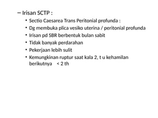 – Irisan SCTP :
• Sectio Caesarea Trans Peritonial profunda :
• Dg membuka plica vesiko uterina / peritonial profunda
• Irisan pd SBR berbentuk bulan sabit
• Tidak banyak perdarahan
• Pekerjaan lebih sulit
• Kemungkinan ruptur saat kala 2, t u kehamilan
berikutnya < 2 th
 