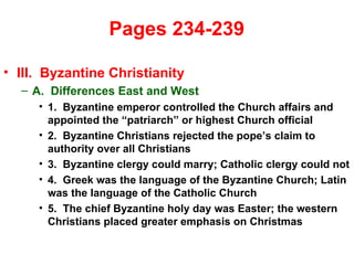   Pages 234-239  III.  Byzantine Christianity A.  Differences East and West 1.  Byzantine emperor controlled the Church affairs and appointed the “patriarch” or highest Church official 2.  Byzantine Christians rejected the pope’s claim to authority over all Christians 3.  Byzantine clergy could marry; Catholic clergy could not 4.  Greek was the language of the Byzantine Church; Latin was the language of the Catholic Church 5.  The chief Byzantine holy day was Easter; the western Christians placed greater emphasis on Christmas 