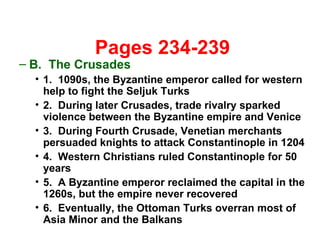   Pages 234-239 B.  The Crusades 1.  1090s, the Byzantine emperor called for western help to fight the Seljuk Turks 2.  During later Crusades, trade rivalry sparked violence between the Byzantine empire and Venice 3.  During Fourth Crusade, Venetian merchants persuaded knights to attack Constantinople in 1204 4.  Western Christians ruled Constantinople for 50 years 5.  A Byzantine emperor reclaimed the capital in the 1260s, but the empire never recovered 6.  Eventually, the Ottoman Turks overran most of Asia Minor and the Balkans 