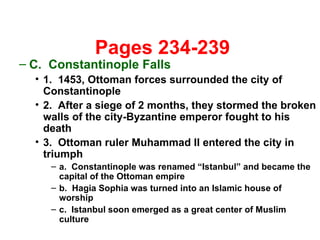  Pages 234-239 C.  Constantinople Falls 1.  1453, Ottoman forces surrounded the city of Constantinople 2.  After a siege of 2 months, they stormed the broken walls of the city-Byzantine emperor fought to his death 3.  Ottoman ruler Muhammad II entered the city in triumph a.  Constantinople was renamed “Istanbul” and became the capital of the Ottoman empire b.  Hagia Sophia was turned into an Islamic house of worship  c.  Istanbul soon emerged as a great center of Muslim culture 