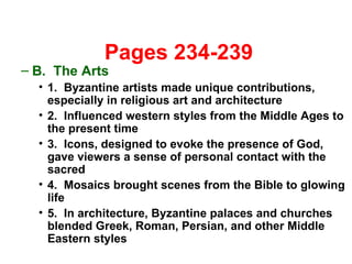   Pages 234-239 B.  The Arts 1.  Byzantine artists made unique contributions, especially in religious art and architecture 2.  Influenced western styles from the Middle Ages to the present time 3.  Icons, designed to evoke the presence of God, gave viewers a sense of personal contact with the sacred 4.  Mosaics brought scenes from the Bible to glowing life 5.  In architecture, Byzantine palaces and churches blended Greek, Roman, Persian, and other Middle Eastern styles 