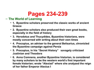   Pages 234-239 The World of Learning 1.  Byzantine scholars preserved the classic works of ancient Greece 2.  Byzantine scholars also produced their own great books, especially in the field of history 3.  Herodotus and Thucydides, Byzantine historians, were mostly concerned with writing about their own times 4.  Procopius, an adviser to the general Belisarius, chronicled the Byzantine campaign against Persia 5.  Procopius, in his “Secret History”  savagely criticized Justinian and Theodora 6.  Anna Comnena, another Byzantine historian, is considered by many scholars to be the western world’s first important female historian; wrote “Alexiad” where she analyzed the reign of her father Emperor Alexius I 