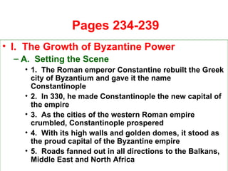   Pages 234-239 I.  The Growth of Byzantine Power A.  Setting the Scene 1.  The Roman emperor Constantine rebuilt the Greek city of Byzantium and gave it the name Constantinople 2.  In 330, he made Constantinople the new capital of the empire 3.  As the cities of the western Roman empire crumbled, Constantinople prospered 4.  With its high walls and golden domes, it stood as the proud capital of the Byzantine empire 5.  Roads fanned out in all directions to the Balkans, Middle East and North Africa 