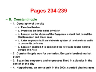   Pages 234-239 B.  Constantinople 1.  Geography of the city a.  Excellent harbor b.  Protected on three sides by water c.  Located on the shores of the Bosporus, a strait that linked the Mediterranean and Black seas d.  Later emperors built an elaborate system of land and sea walls to bolster its defenses e.  Location enabled it to command the key trade routes linking Europe and Asia 2.  Constantinople was for centuries, Europe’s busiest market place 3.  Byzantine emperors and empresses lived in splendor in the center of the city 4.  Hippodrome, an arena built in the 200s, sported chariot races 