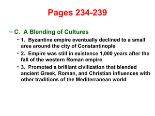   Pages 234-239  C.  A Blending of Cultures 1.  Byzantine empire eventually declined to a small area around the city of Constantinople 2.  Empire was still in existence 1,000 years after the fall of the western Roman empire 3.  Promoted a brilliant civilization that blended ancient Greek, Roman, and Christian influences with other traditions of the Mediterranean world 