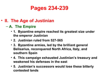  Pages 234-239  II.  The Age of Justinian A.  The Empire 1.  Byzantine empire reached its greatest size under the emperor Justinian 2.  Justinian ruled from 527-565 3.  Byzantine armies, led by the brilliant general Belisarius, reconquered North Africa, Italy, and southern Spain 4.  This campaign exhausted Justinian’s treasury and weakened his defenses in the east 5.  Justinian’s successors would lose these bitterly contested lands 