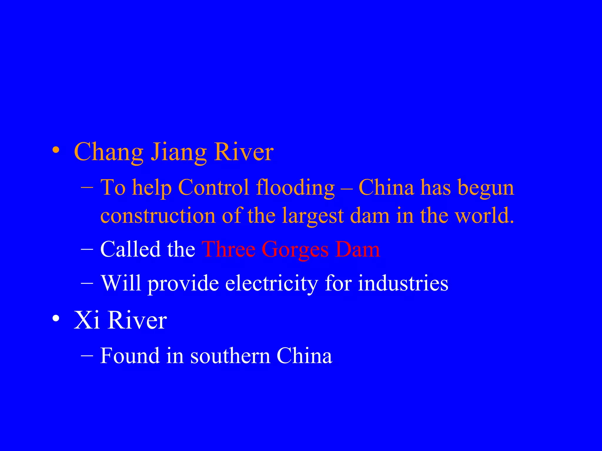Chang Jiang River To help Control flooding – China has begun construction of the largest dam in the world. Called the Three Gorges Dam Will provide electricity for industries Xi River Found in southern China