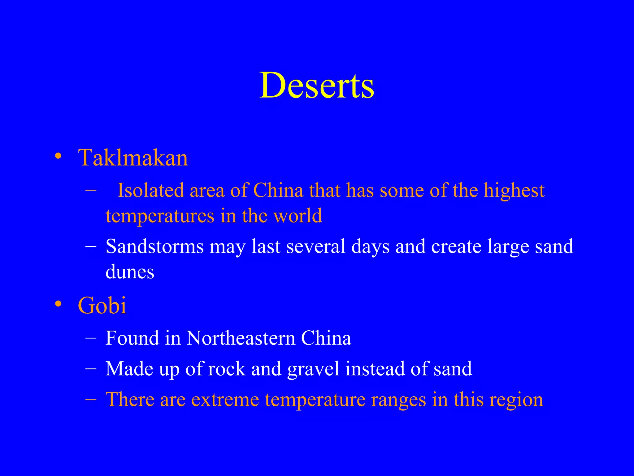 Deserts Taklmakan Isolated area of China that has some of the highest temperatures in the world Sandstorms may last several days and create large sand dunes Gobi Found in Northeastern China Made up of rock and gravel instead of sand There are extreme temperature ranges in this region