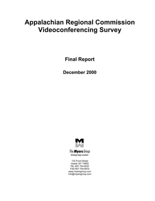 Appalachian Regional Commission
   Videoconferencing Survey



           Final Report

          December 2000




                133 Front Street
               Vestal, NY 13850
              TEL 607 754-5037
              FAX 607 754-6975
            www.myersgroup.com
            info@myersgroup.com
 
