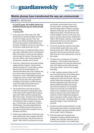 NEWS LESSONS / Mobile phones have transformed the way we communicate / Advanced
•
P
H
O
T
O
C
O
P
I
A
B
L
E
•
C
A
N
B
E
D
O
W
N
L
O
A
D
E
D
F
R
O
M
W
E
B
S
I
T
E
© Macmillan Publishers Ltd 2010
Mobile phones have transformed the way we communicate
Level 3 Advanced
In just 25 years, the mobile phone has
transformed the way we communicate
Richard Wray
1 January, 2010
In the early hours of New Year’s Day, 1985,
Michael Harrison phoned his father, Sir Ernest,
to wish him a happy new year. There may
appear to be nothing remarkable about this but
Sir Ernest was chairman of Racal Electronics,
the owner of Vodafone, and his son was making
the first-ever mobile phone call in the UK.
Later that morning, comedian Ernie Wise made a
very public mobile phone call from St Katherine’s
Dock, east London, to announce that Vodafone
was now open for business. A few days later, its
sole rival, Cellnet, a joint venture between BT
and Securicor, was also up and running.
At the time, mobile phones were barely portable,
weighing almost a kilogram, costing several
thousand pounds and, in some cases, provided
little more than 20 minutes talktime. The
networks themselves were small; Vodafone had
just a dozen masts covering London and the
area west of London, while Cellnet launched with
a single mast, stuck on the BT Tower. Neither
company had any idea of the huge potential
of wireless communications and the dramatic
impact that mobile phones would have on
society over the next quarter century.
“We projected there would only be about a
million ever sold and we would get about 35%
of the market and BT projected there would be
about half a million and they would get about
80% of the market,” remembers Sir Christopher
Gent, former Vodafone chief executive, who was
at St Katherine’s Dock a quarter of a century
ago. “In the first year, we sold about 15,000 to
20,000 phones. The hand portable Motorola
was about £3,000 but most of the phones we
sold were car phones from companies such as
Panasonic and Nokia.”
Hardly anyone believed there would come a day
when mobile phones were so popular that there
would be more phones in the UK than there are
people. “Within both BT and Securicor, the view
was [mobile communications] were not for
the mass market,” according to Mike Short,
chief technology officer of Cellnet’s successor,
Telefonica O2 Europe, who was with BT when
Cellnet was founded. “That was also the view
in Racal Vodafone. Some of us who were more
active in the day-to-day business, certainly from
1986 to 1987 onwards, could see a much bigger
potential than that but we never expected it
would be as large as it has become.”
For the first decade the predictions that mobile
communications would not be mass market
seemed correct. But in 1999 one mobile phone
was sold in the UK every four seconds, and by
2004, there were more mobile phones in the UK
than people.
The boom was a consequence of increased
competition – which pushed prices lower and
created innovations in the way that mobiles were
sold, which helped put them within the reach
of the mass market – and the move to digital
technology.
In 1986, Vodafone overtook Cellnet, and BT
was so annoyed that they did something which
was to fundamentally change the way that
mobile phones were sold in the UK. “Once we
had got market share advantage over Cellnet
they were desperate to get it back and they
started subsidizing handsets and bringing
down the price of phones,” Sir Christopher
recalls. Ever since then, the mobile phone
networks have subsidized the price of a phone,
hoping to recoup its cost over the lifetime of a
customer’s contract. Cellnet also changed its
prices, reducing its monthly access charge – the
equivalent of line rental – and relying instead on
actual call charges. It also introduced local
call tariffs.
But there was still a fundamental block to mobile
phones going mass market: not enough capacity.
“But when digital came along, that really opened
up the market,” said Sir Christopher.
When the government introduced more
competition, companies started cutting prices
to attract more customers, leading to some of
the cut-throat competition in the market today.
1
2
3
4
9
5
6
7
8
10
 