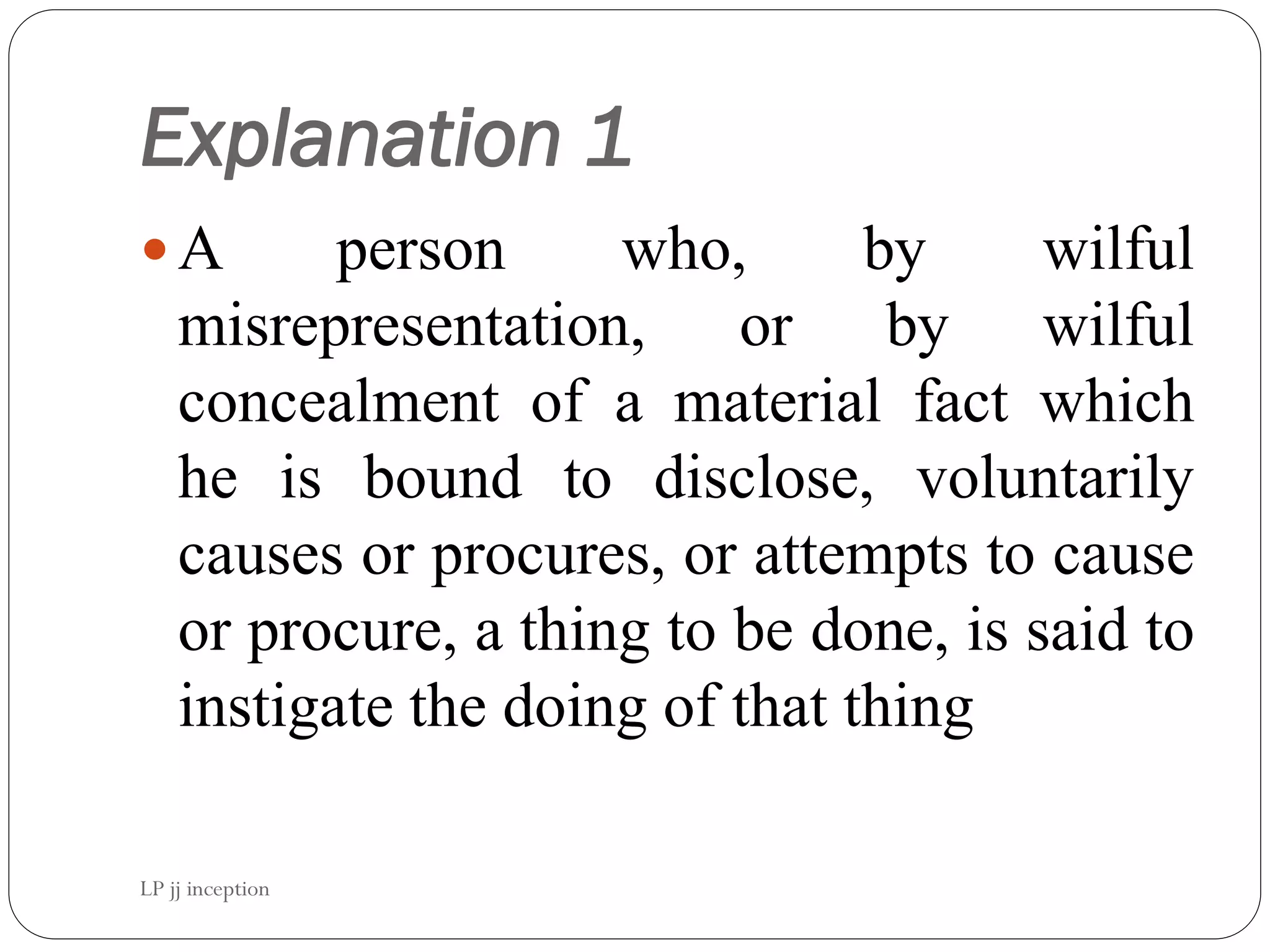 Explanation 1
A person who, by wilful
misrepresentation, or by wilful
concealment of a material fact which
he is bound to disclose, voluntarily
causes or procures, or attempts to cause
or procure, a thing to be done, is said to
instigate the doing of that thing
LP jj inception
 