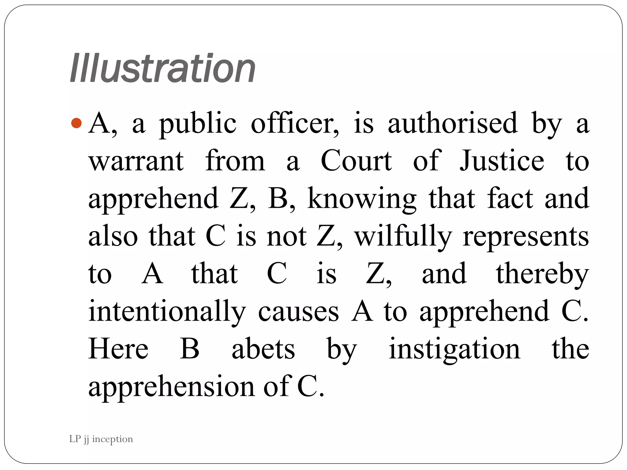 Illustration
A, a public officer, is authorised by a
warrant from a Court of Justice to
apprehend Z, B, knowing that fact and
also that C is not Z, wilfully represents
to A that C is Z, and thereby
intentionally causes A to apprehend C.
Here B abets by instigation the
apprehension of C.
LP jj inception
 