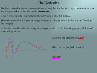 The Derivative We have been discussing  instantaneous rate of change  for the last two days. From now on, we are going to refer to this rate as the  derivative . Today, we are going to investigate the derivative a little bit more… Since the derivative is a rate of  change , we need to discuss how it is that we say functions are  changing : A function can be either  increasing ,  decreasing  or  neither . In the following graph, all three of these things occur: Where is the graph increasing? Where is the graph decreasing? Neither? 