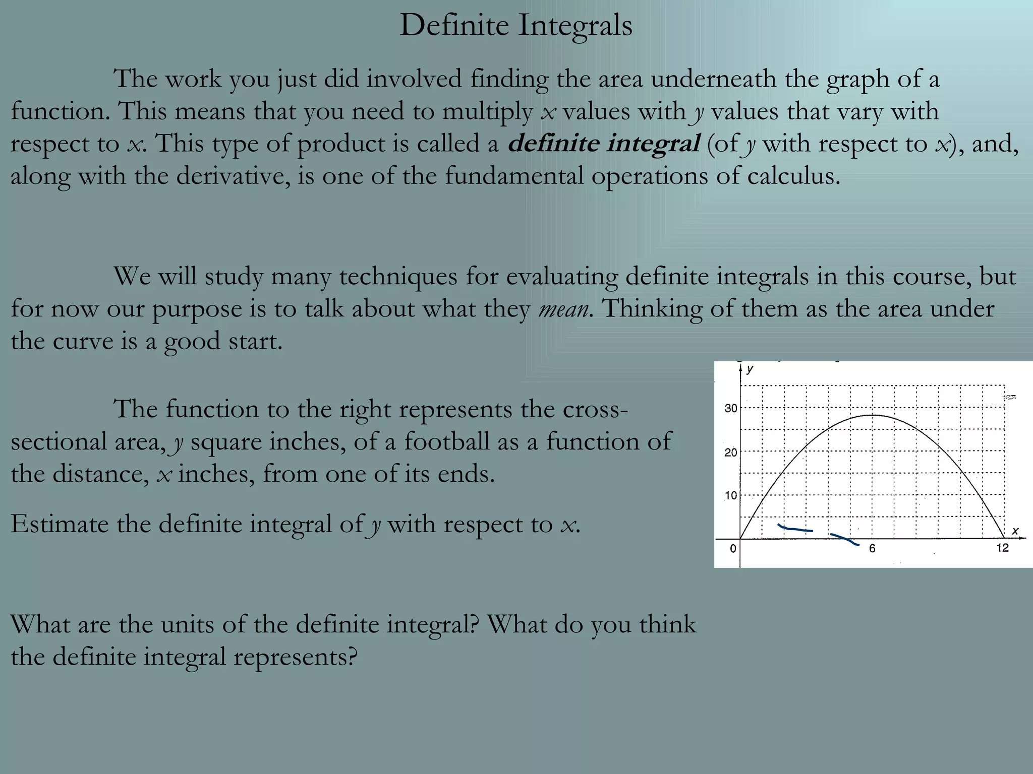 Definite Integrals The work you just did involved finding the area underneath the graph of a function. This means that you need to multiply x values with y values that vary with respect to x . This type of product is called a definite integral (of y with respect to x ), and, along with the derivative, is one of the fundamental operations of calculus. We will study many techniques for evaluating definite integrals in this course, but for now our purpose is to talk about what they mean . Thinking of them as the area under the curve is a good start. The function to the right represents the cross-sectional area, y square inches, of a football as a function of the distance, x inches, from one of its ends. Estimate the definite integral of y with respect to x . What are the units of the definite integral? What do you think the definite integral represents?