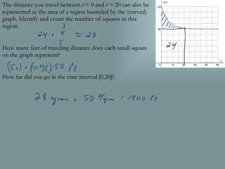 The distance you travel between  t  = 0 and  t  = 20 can also be represented as the area of a region bounded by the (curved) graph. Identify and count the number of squares in this region. How many feet of traveling distance does each small square on the graph represent? How far did you go in the time interval [0,20]? 