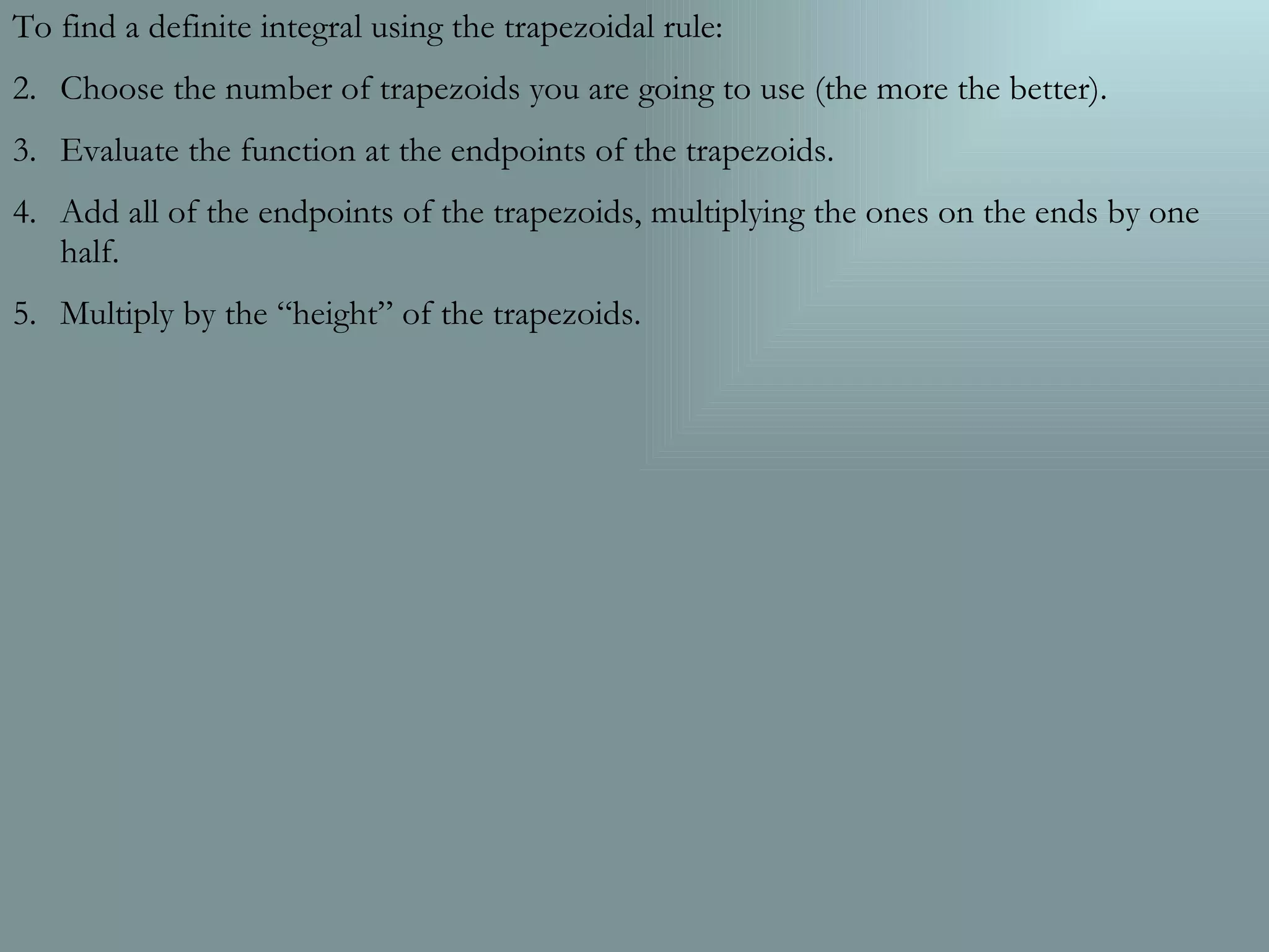 To find a definite integral using the trapezoidal rule: Choose the number of trapezoids you are going to use (the more the better). Evaluate the function at the endpoints of the trapezoids. Add all of the endpoints of the trapezoids, multiplying the ones on the ends by one half. Multiply by the āheightā of the trapezoids.