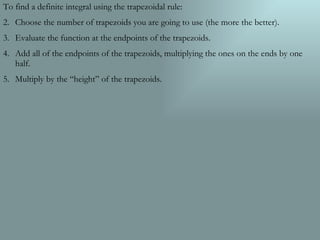To find a definite integral using the trapezoidal rule: Choose the number of trapezoids you are going to use (the more the better). Evaluate the function at the endpoints of the trapezoids. Add all of the endpoints of the trapezoids, multiplying the ones on the ends by one half. Multiply by the “height” of the trapezoids. 