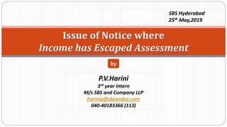 Issue of Notice where
Income has Escaped Assessment
P.V.Harini
3rd year Intern
M/s SBS and Company LLP
harinip@sbsandco.com
040-40183366 (113)
by
SBS Hyderabad
25th May,2019
 