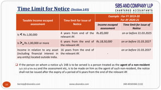 harinip@sbsandco.com www.sbsandco.com 040-40183366 (113)10
Taxable Income escaped
assessment
Time limit for issue of
Notice
Example : For FY 2019-20
For AY 2020-21
Income escaped
assessment
Time limit for issue of
Notice
Is < Rs.1,00,000
4 years from end of the
relevant AY.
Rs.85,000 on or before 31.03.2025
Is >=Rs.1,00,000 or more
6 years from the end of
the relevant AY.
Rs.18,50,000 on or before 31.03.2027
Income in relation to any asset
(including financial interest in
any entity) located outside India.
16 years from the end of
the relevant AY. -
on or before 31.03.2037
Time Limit for Notice (Section 149)
 If the person on whom a notice u/s 148 is to be served is a person treated as the agent of a non-resident
(u/s 163 of the Act) and the assessment etc, is to be made on him as the agent of such non-resident, the notice
shall not be issued after the expiry of a period of 6 years from the end of the relevant AY.
 