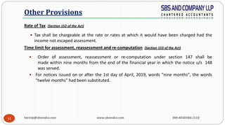 harinip@sbsandco.com www.sbsandco.com 040-40183366 (113)12
Rate of Tax (Section 152 of the Act)
 Tax shall be chargeable at the rate or rates at which it would have been charged had the
income not escaped assessment.
Time limit for assessment, reassessment and re-computation (Section 153 of the Act)
 Order of assessment, reassessment or re-computation under section 147 shall be
made within nine months from the end of the financial year in which the notice u/s 148
was served.
 For notices issued on or after the 1st day of April, 2019, words "nine months", the words
"twelve months" had been substituted.
Other Provisions
 