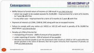 harinip@sbsandco.com www.sbsandco.com 040-40183366 (113)13
 Willful failure to furnish return of income u/s 148 result in (u/s 276CC of the Act)
 where tax sought to be evaded exceeds Rs 25,00,000 – Imprisonment for a term of 6 months
to 7 years & with Fine
 In any other case – Imprisonment for a term of 3 months to 2 years & with Fine
 Payment of interest u/s 234A, 234B & 234C along with tax on escaped income.
 Failure to comply with any notice u/s 142(1) or 143 (2) will result in penalty of Rs 10,000 for
each failure. (u/s 272A of the Act)
 Penalty u/s 270A of the Act for
 misreporting of income - 200% of amount of tax payable or
 under-reporting of income - 50% of amount of tax payable .
 Wheretax and interest payable as per the assessment order issued u/s 143(3) or 147 is paid within the
period specified in the notice of demand, then AO to grant immunity from imposition of penalty u/s
270A (u/s 270AA of the Act).
Consequences
 