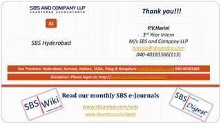 www.sbsandco.com/wiki
www.sbsandco.com/digest
Read our monthly SBS e-Journals
Our Presence: Hyderabad, Kurnool, Nellore, TADA, Vizag & Bengaluru: info@sbsandco.com; 040-40183366
Thank you!!!
P.V.Harini
3rd Year Intern
M/s SBS and Company LLP
harinip@sbsandco.com
040-40183366(113)
SBS Hyderabad
At
Disclaimer: Please logon to: http://www.sbsandco.com/disclaimer/
 