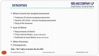 harinip@sbsandco.com www.sbsandco.com 040-40183366 (113)3
 Where income has escaped assessment
Instances of Income escaping assessment
Section 147 of Act - Income escaping assessment
Duty of the Assessee
 Issue of Notice
Requirements of Notice
Time Limit for Notice Section 149 of Act
Authority to Issue Notice Section 151 of Act
 Other Provisions
 Consequences
Note : “Act” refers to Income Tax Act,1961
SYNOPSIS
 