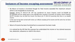 harinip@sbsandco.com www.sbsandco.com 040-40183366 (113)4
 No Return of income is furnished though his Total Income exceeded the maximum amount
which is not chargeable to income-tax.
Example: During F.Y 2013-14 Mr. PPT has transferred his House Property worth Rs.7,00,000 for
Rs.10,00,000 and the capital gains of Rs.3,00,000 were invested in purchase of another House Property.
Mr.PPT therefore has not filed the Income Tax Return for FY 2013-14 assuming that there is no taxable
income.
In this case he has been served with notice u/s 148 for escaping of his income and the same has not been
disclosed in the ITR
 Return of income has been furnished but no assessment has been made
&
it is noticed by the AO that the assessee has understated the income or has claimed excessive
loss, deduction, allowance or relief in the return.
Instances of Income escaping assessment
 
