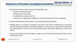 harinip@sbsandco.com www.sbsandco.com 040-40183366 (113)5
 Assessment has been made, but income chargeable to tax
 has been underassessed or
 assessed at too low rate or
 is subjected to excessive relief or
 excessive loss / depreciation allowance / any other allowance has been computed
 Any asset (including financial interest in any entity) located outside India.
 Whether Return of Income is furnished or not, AO on the basis of information or document
received from the prescribed income-tax authority u/s 133C(2) of the Act notices that the assessee
has understated the income or has claimed excessive loss, deduction, allowance or relief in the
return.
 Assessee has failed to furnish a report in respect of any international transaction which he was
so required u/s 92E.
Instances of Income escaping assessment
 