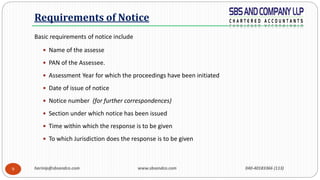 harinip@sbsandco.com www.sbsandco.com 040-40183366 (113)9
Basic requirements of notice include
 Name of the assesse
 PAN of the Assessee.
 Assessment Year for which the proceedings have been initiated
 Date of issue of notice
 Notice number (for further correspondences)
 Section under which notice has been issued
 Time within which the response is to be given
 To which Jurisdiction does the response is to be given
Requirements of Notice
 