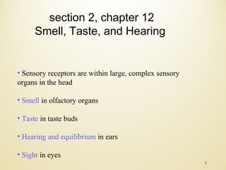 section 2, chapter 12
Smell, Taste, and Hearing

• Sensory receptors are within large, complex sensory
organs in the head
• Smell in olfactory organs
• Taste in taste buds
• Hearing and equilibrium in ears
• Sight in eyes
1

 