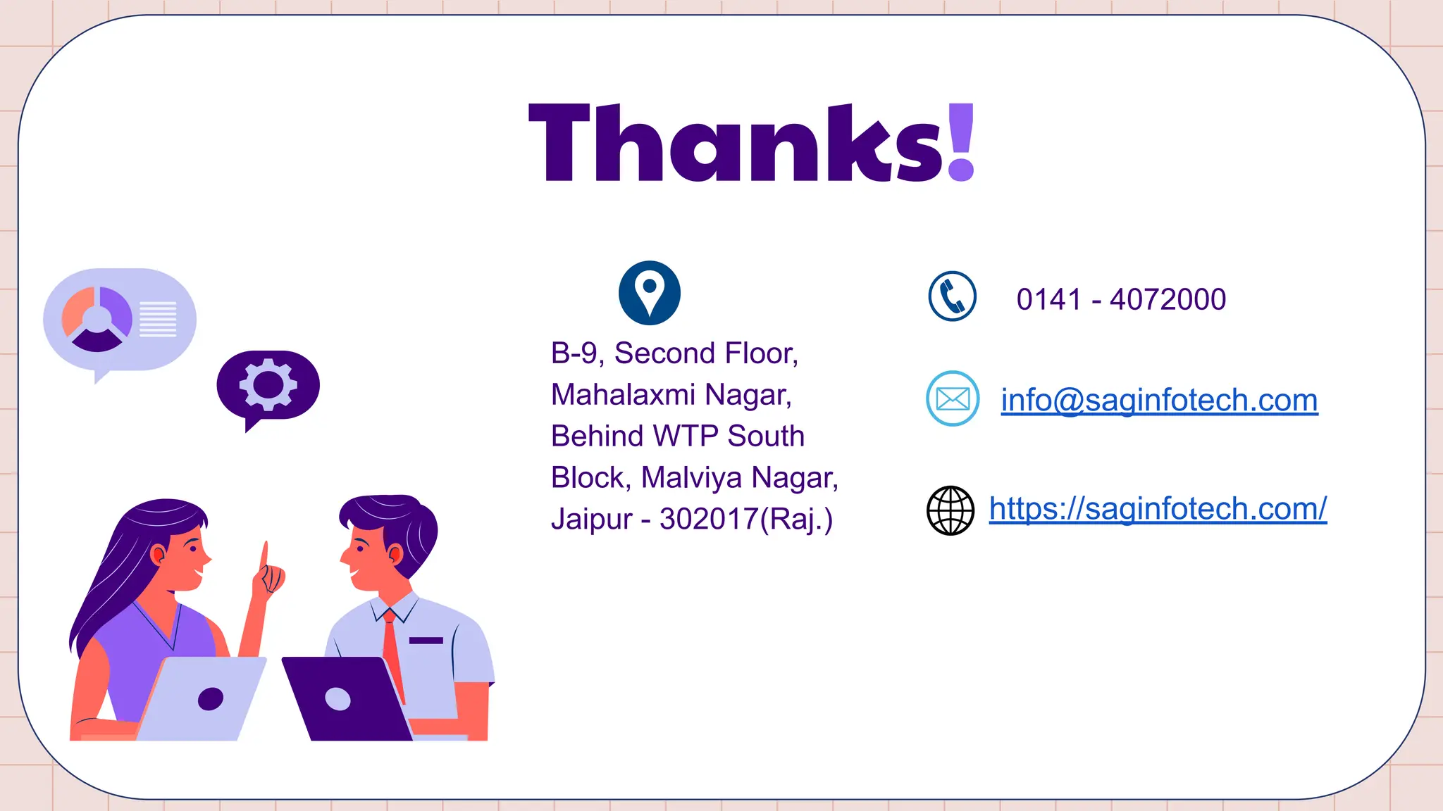 Thanks!
B-9, Second Floor,
Mahalaxmi Nagar,
Behind WTP South
Block, Malviya Nagar,
Jaipur - 302017(Raj.)
0141 - 4072000
info@saginfotech.com
https://saginfotech.com/