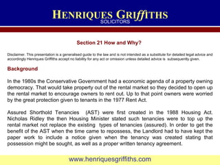 H ENRIQUES   G RI ff ITHS www.henriquesgriffiths.com SOLICITORS Section 21 How and Why? Disclaimer. This presentation is a generalised guide to the law and is not intended as a substitute for detailed legal advice and accordingly Henriques Griffiths accept no liability for any act or omission unless detailed advice is  subsequently given. Background In the 1980s the Conservative Government had a economic agenda of a property owning democracy. That would take property out of the rental market so they decided to open up the rental market to encourage owners to rent out. Up to that point owners were worried by the great protection given to tenants in the 1977 Rent Act.  Assured Shorthold Tenancies  (AST) were first created in the 1988 Housing Act. Nicholas Ridley the then Housing Minister stated such tenancies were to top up the rental market not replace the existing  types of tenancies (assured). In order to get the benefit of the AST when the time came to repossess, the Landlord had to have kept the paper work to include a notice given when the tenancy was created stating that possession might be sought, as well as a proper written tenancy agreement. 